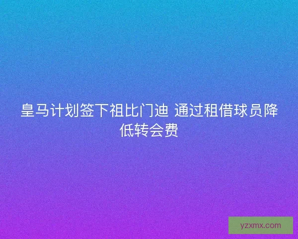 皇马计划签下祖比门迪 通过租借球员降低转会费 皇马计划签下祖比门迪 通过租借球员降低转会费