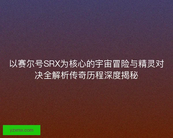 以赛尔号SRX为核心的宇宙冒险与精灵对决全解析传奇历程深度揭秘
