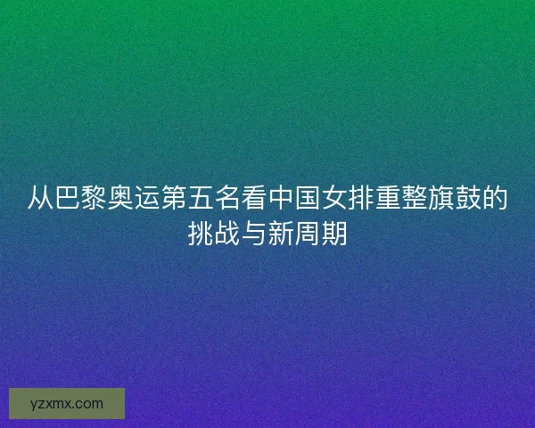 从巴黎奥运第五名看中国女排重整旗鼓的挑战与新周期 从巴黎奥运第五名看中国女排重整旗鼓的挑战与新周期