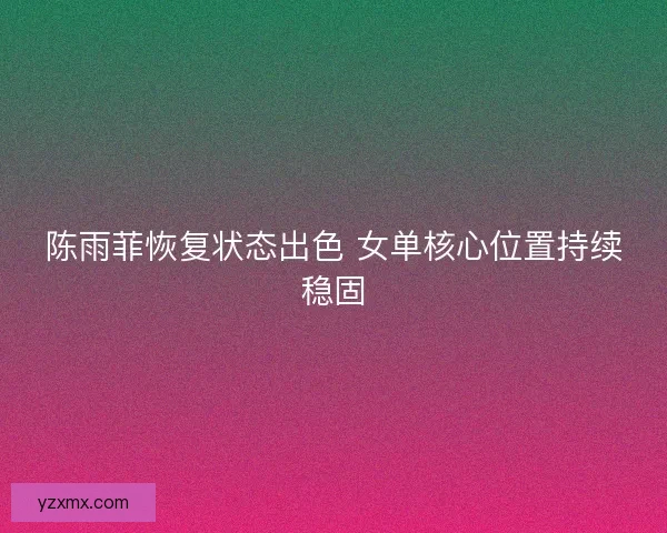 陈雨菲恢复状态出色 女单核心位置持续稳固 陈雨菲恢复状态出色 女单核心位置持续稳固