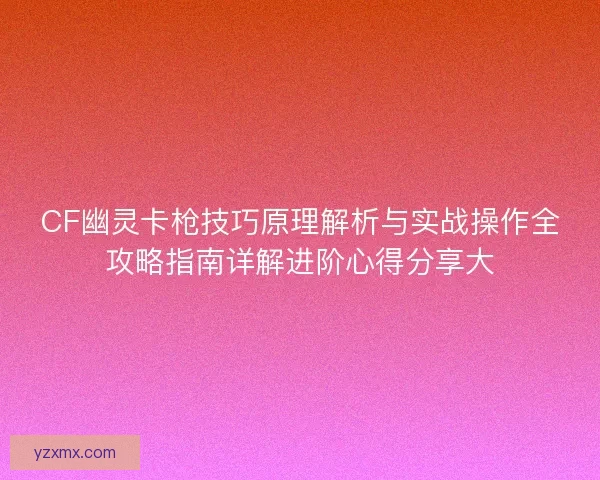 CF幽灵卡枪技巧原理解析与实战操作全攻略指南详解进阶心得分享大 CF幽灵卡枪技巧原理解析与实战操作全攻略指南详解进阶心得分享大