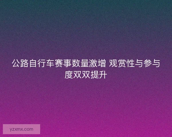 公路自行车赛事数量激增 观赏性与参与度双双提升 公路自行车赛事数量激增 观赏性与参与度双双提升
