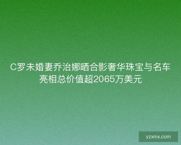 C罗未婚妻乔治娜晒合影奢华珠宝与名车亮相总价值超2065万美元