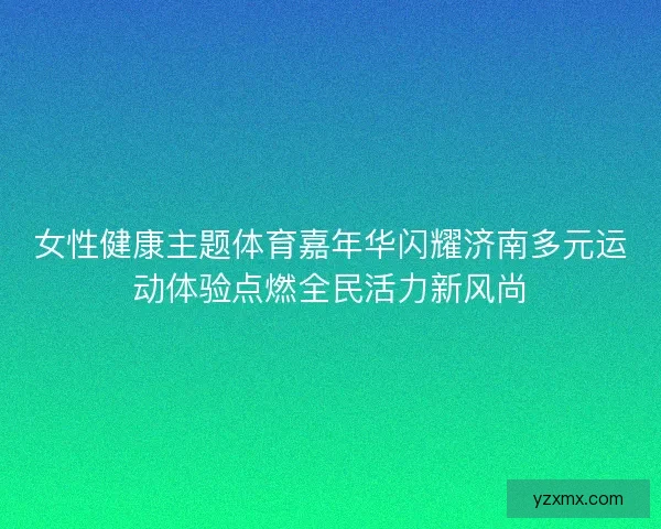女性健康主题体育嘉年华闪耀济南多元运动体验点燃全民活力新风尚 女性健康主题体育嘉年华闪耀济南多元运动体验点燃全民活力新风尚