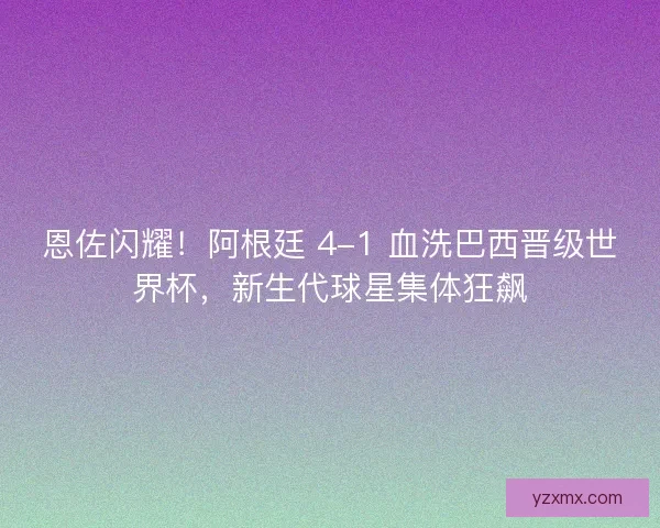 恩佐闪耀！阿根廷 4-1 血洗巴西晋级世界杯，新生代球星集体狂飙