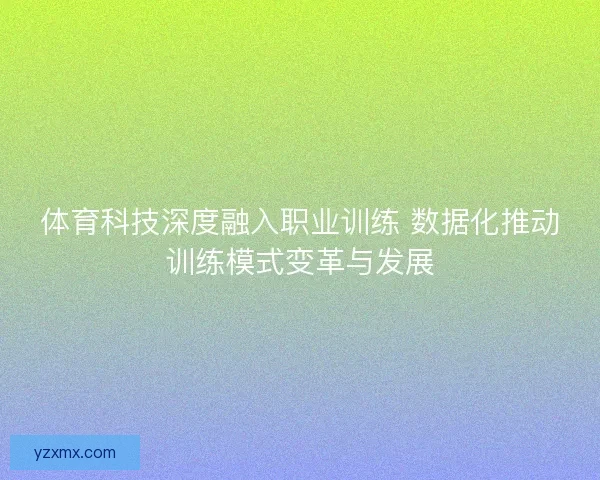 体育科技深度融入职业训练 数据化推动训练模式变革与发展 体育科技深度融入职业训练 数据化推动训练模式变革与发展