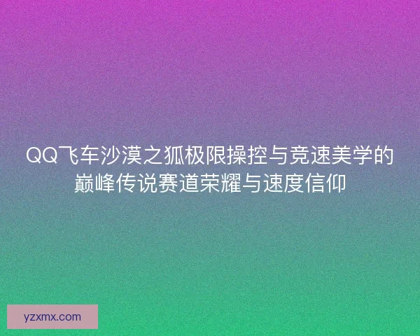 QQ飞车沙漠之狐极限操控与竞速美学的巅峰传说赛道荣耀与速度信仰
