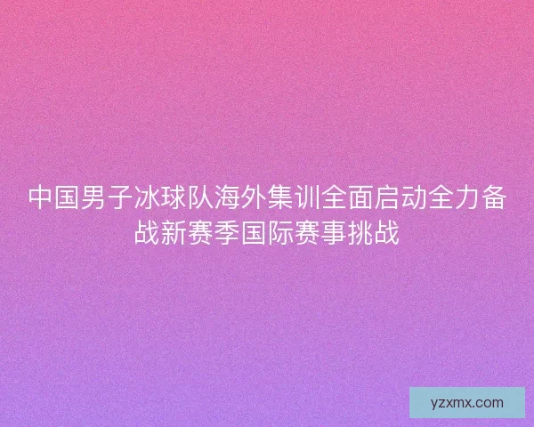 中国男子冰球队海外集训全面启动全力备战新赛季国际赛事挑战