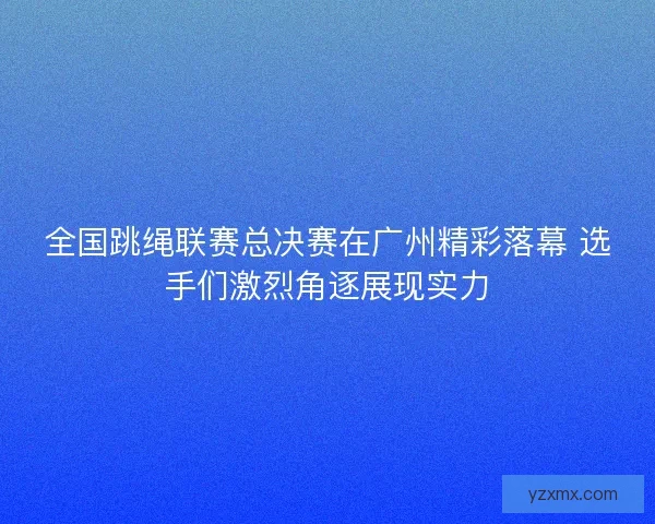 全国跳绳联赛总决赛在广州精彩落幕 选手们激烈角逐展现实力
