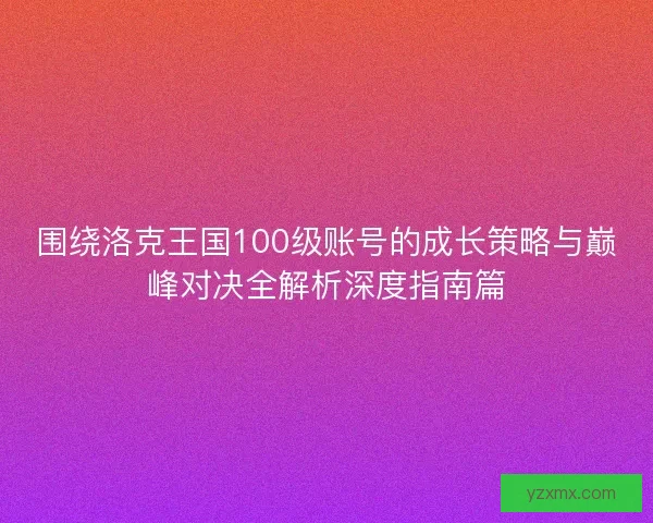 围绕洛克王国100级账号的成长策略与巅峰对决全解析深度指南篇 围绕洛克王国100级账号的成长策略与巅峰对决全解析深度指南篇