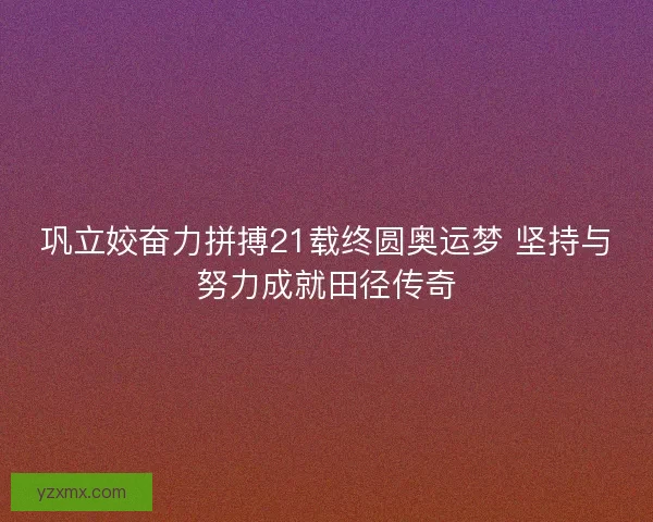 巩立姣奋力拼搏21载终圆奥运梦 坚持与努力成就田径传奇 巩立姣奋力拼搏21载终圆奥运梦 坚持与努力成就田径传奇