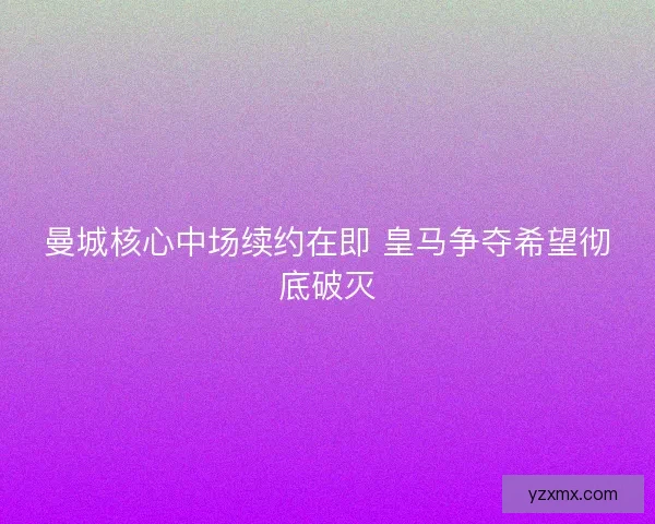 曼城核心中场续约在即 皇马争夺希望彻底破灭 曼城核心中场续约在即 皇马争夺希望彻底破灭