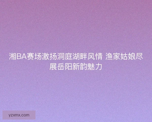湘BA赛场激扬洞庭湖畔风情 渔家姑娘尽展岳阳新韵魅力 湘BA赛场激扬洞庭湖畔风情 渔家姑娘尽展岳阳新韵魅力