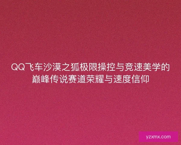 QQ飞车沙漠之狐极限操控与竞速美学的巅峰传说赛道荣耀与速度信仰 QQ飞车沙漠之狐极限操控与竞速美学的巅峰传说赛道荣耀与速度信仰