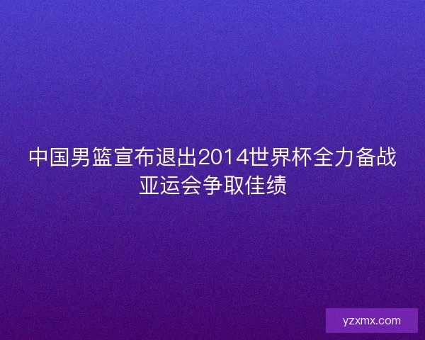 中国男篮宣布退出2014世界杯全力备战亚运会争取佳绩