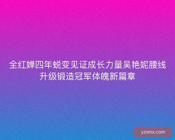 全红婵四年蜕变见证成长力量吴艳妮腰线升级锻造冠军体魄新篇章