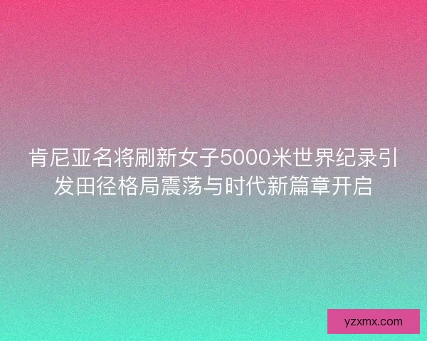 肯尼亚名将刷新女子5000米世界纪录引发田径格局震荡与时代新篇章开启