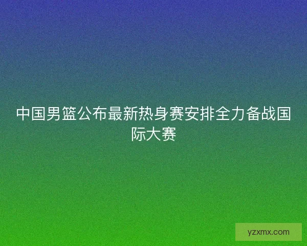 中国男篮公布最新热身赛安排全力备战国际大赛