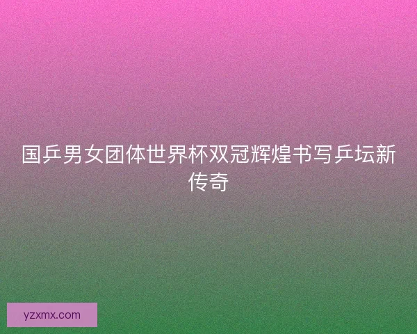 国乒男女团体世界杯双冠辉煌书写乒坛新传奇