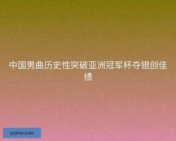 中国男曲历史性突破亚洲冠军杯夺银创佳绩 中国男曲历史性突破亚洲冠军杯夺银创佳绩