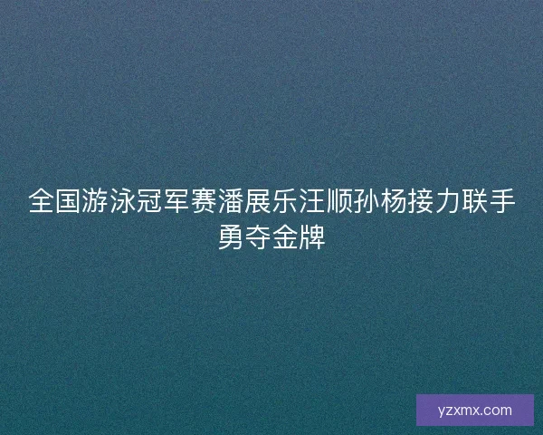 全国游泳冠军赛潘展乐汪顺孙杨接力联手勇夺金牌 全国游泳冠军赛潘展乐汪顺孙杨接力联手勇夺金牌