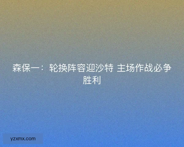森保一：轮换阵容迎沙特 主场作战必争胜利